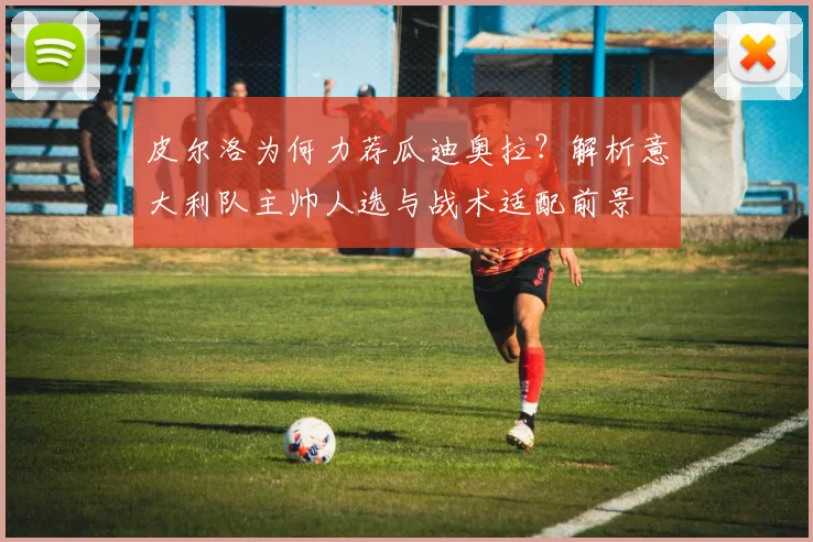 皮尔洛为何力荐瓜迪奥拉?解析意大利队主帅人选与战术适配前景