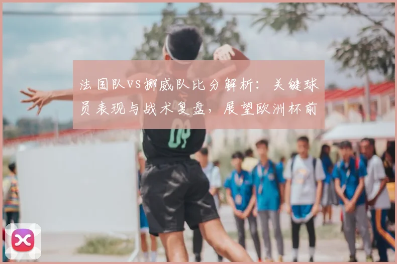 法国队vs挪威队比分解析:关键球员表现与战术复盘,展望欧洲杯前景