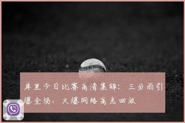 库里今日比赛高清集锦:三分雨引爆全场,火爆网络高光回放