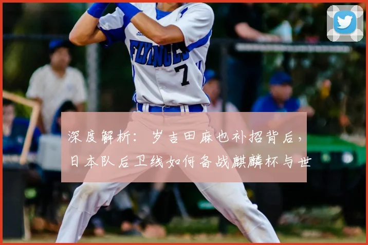 深度解析：岁吉田麻也补招背后，日本队后卫线如何备战麒麟杯与世界杯
