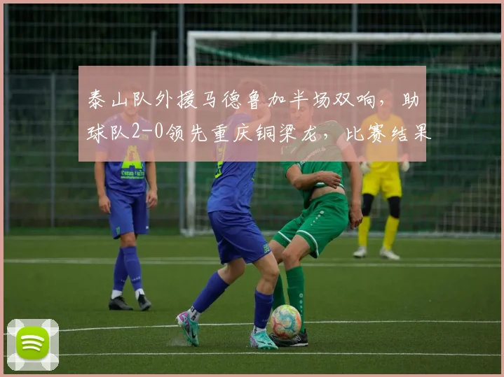 泰山队外援马德鲁加半场双响,助球队2-0领先重庆铜梁龙,比赛结果分析