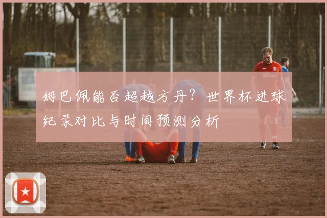 姆巴佩能否超越方丹?世界杯进球纪录对比与时间预测分析