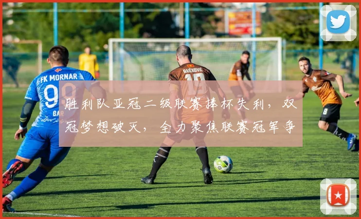 胜利队亚冠二级联赛捧杯失利,双冠梦想破灭,全力聚焦联赛冠军争夺战
